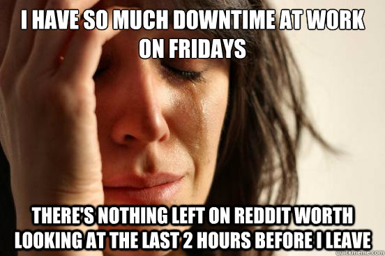 I have so much downtime at work on Fridays  There's nothing left on reddit worth looking at the last 2 hours before I leave  - I have so much downtime at work on Fridays  There's nothing left on reddit worth looking at the last 2 hours before I leave   First World Problems