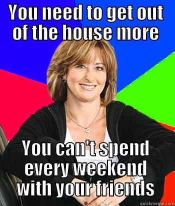 YOU NEED TO GET OUT OF THE HOUSE MORE YOU CAN'T SPEND EVERY WEEKEND WITH YOUR FRIENDS Sheltering Suburban Mom