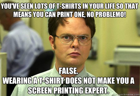 You've seen lots of t-shirts in your life so that 
means you can print one, no problemo! False.
Wearing a t-shirt does not make you a screen printing expert.  Schrute