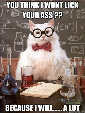 YOU THINK I WONT LICK YOUR ASS ?? BECAUSE I WILL...... A LOT  Chemistry Cat