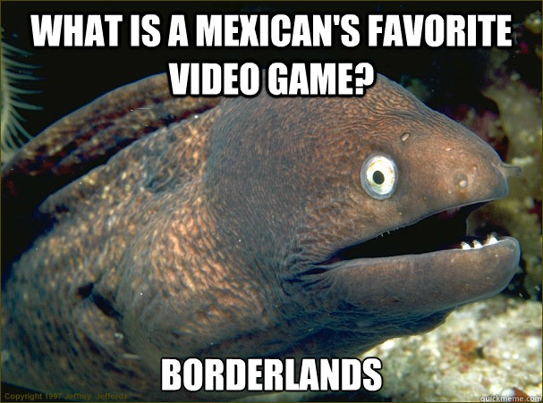 What is a Mexican's favorite video game? Borderlands  Bad Joke Eel