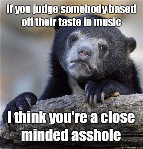 If you judge somebody based off their taste in music I think you're a close minded asshole  Confession Bear