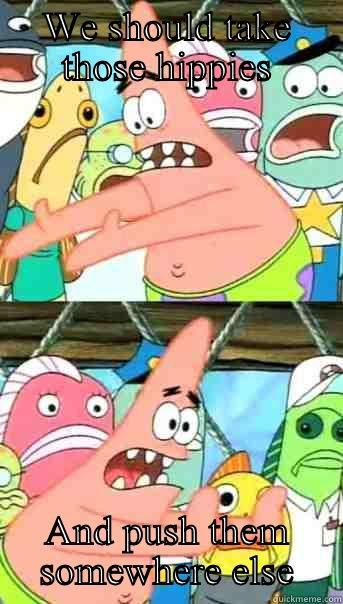 WE SHOULD TAKE THOSE HIPPIES AND PUSH THEM SOMEWHERE ELSE Push it somewhere else Patrick