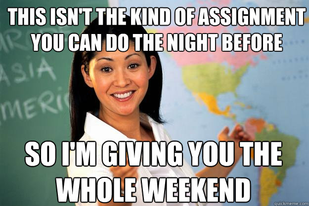 this isn't the kind of assignment you can do the night before so i'm giving you the whole weekend - this isn't the kind of assignment you can do the night before so i'm giving you the whole weekend  Unhelpful High School Teacher