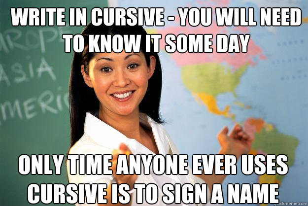 Write in cursive - you will need to know it some day Only time anyone ever uses cursive is to sign a name  Unhelpful High School Teacher