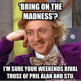 'Bring on the madness'? I'm sure your weekends rival those of Phil Alan and Stu. - 'Bring on the madness'? I'm sure your weekends rival those of Phil Alan and Stu.  Condescending Wonka