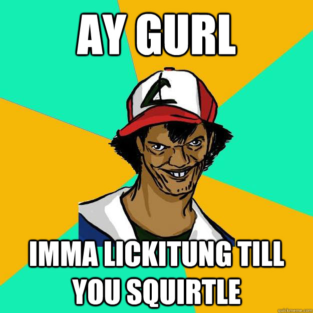 ay gurl  imma lickitung till you squirtle  Ash Pedreiro