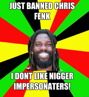 Just banned Chris fenk I dont like nigger impersonaters!  Jamaican Man