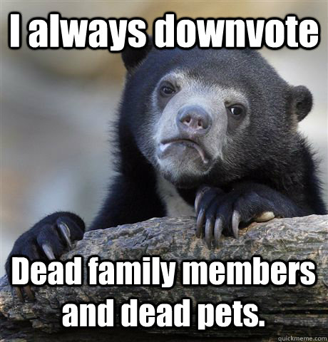 I always downvote  Dead family members and dead pets. - I always downvote  Dead family members and dead pets.  Confession Bear