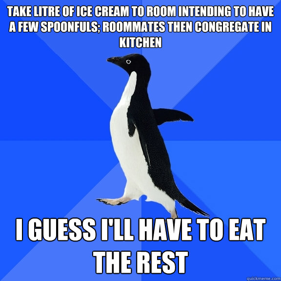 Take litre of ice cream to room intending to have a few spoonfuls; roommates then congregate in kitchen I guess i'll have to eat the rest  Socially Awkward Penguin