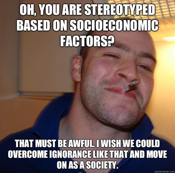 Oh, you are stereotyped based on socioeconomic factors? That must be awful. I wish we could overcome ignorance like that and move on as a society.  - Oh, you are stereotyped based on socioeconomic factors? That must be awful. I wish we could overcome ignorance like that and move on as a society.   Misc