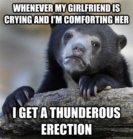 Whenever my girlfriend is crying and I'm comforting her i get a thunderous erection  Confession Bear