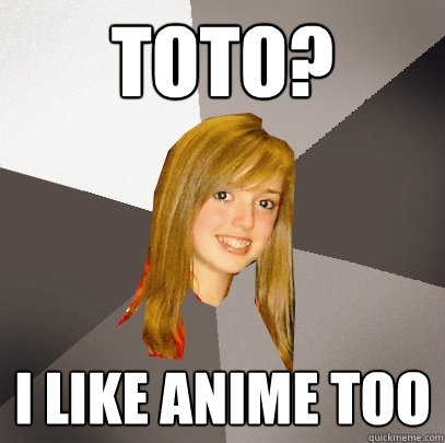 toto? I like anime too  Musically Oblivious 8th Grader