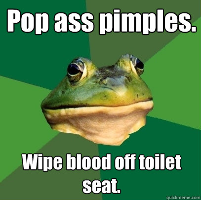 Pop ass pimples. Wipe blood off toilet seat. - Pop ass pimples. Wipe blood off toilet seat.  Foul Bachelor Frog