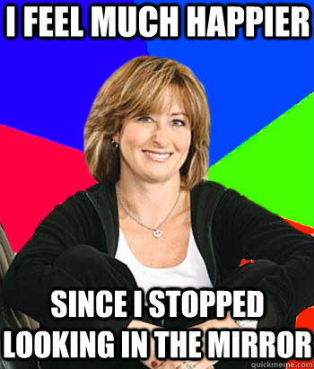 I feel much happier since i stopped looking in the MIRROR - I feel much happier since i stopped looking in the MIRROR  Sheltering Suburban Mom