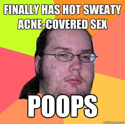 finally has hot sweaty acne-covered sex poops  Butthurt Dweller