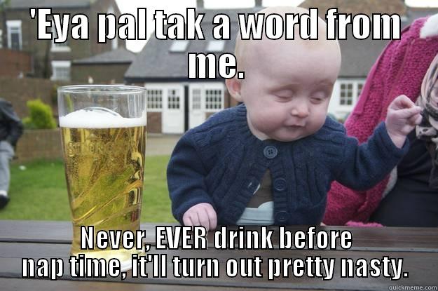 'EYA PAL TAK A WORD FROM ME. NEVER, EVER DRINK BEFORE NAP TIME, IT'LL TURN OUT PRETTY NASTY.  drunk baby