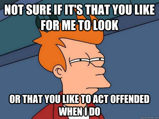 not sure if it's that you like for me to look or that you like to act offended when i do  Futurama Fry