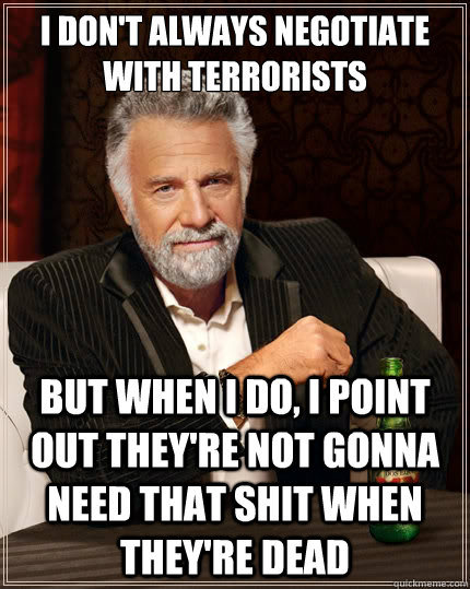 I don't always negotiate with terrorists But when i do, I point out they're not gonna need that shit when they're dead  The Most Interesting Man In The World