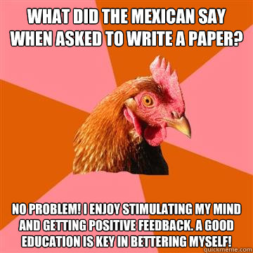 What did the Mexican say when asked to write a paper? No problem! I enjoy stimulating my mind and getting positive feedback. A good education is key in bettering myself! - What did the Mexican say when asked to write a paper? No problem! I enjoy stimulating my mind and getting positive feedback. A good education is key in bettering myself!  Anti-Joke Chicken