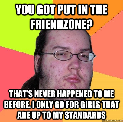 You got put in the friendzone? that's never happened to me before. I only go for girls that are up to my standards  Butthurt Dweller