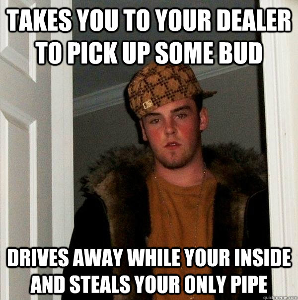 Takes you to your dealer to pick up some bud Drives away while your inside and steals your only pipe - Takes you to your dealer to pick up some bud Drives away while your inside and steals your only pipe  Scumbag Steve