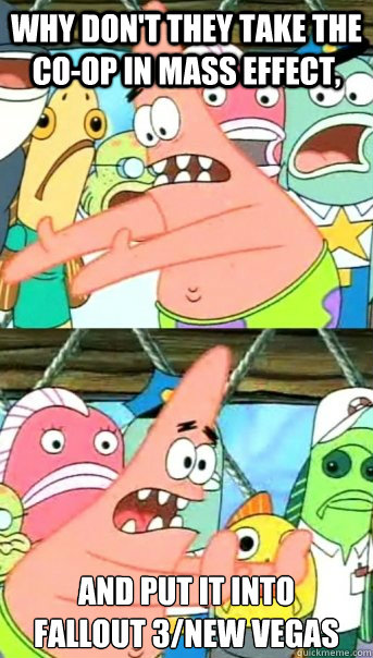 why don't they take the co-op in Mass effect, and put it into 
fallout 3/new vegas  Push it somewhere else Patrick