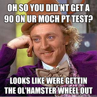 Oh so you did'nt get a 90 on ur moch pt test? looks like were gettin the ol'hamster wheel out  - Oh so you did'nt get a 90 on ur moch pt test? looks like were gettin the ol'hamster wheel out   Condescending Wonka