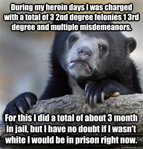 During my heroin days I was charged with a total of 3 2nd degree felonies 1 3rd degree and multiple misdemeanors.   For this I did a total of about 3 month in jail, but I have no doubt if I wasn't white I would be in prison right now.  Confession Bear