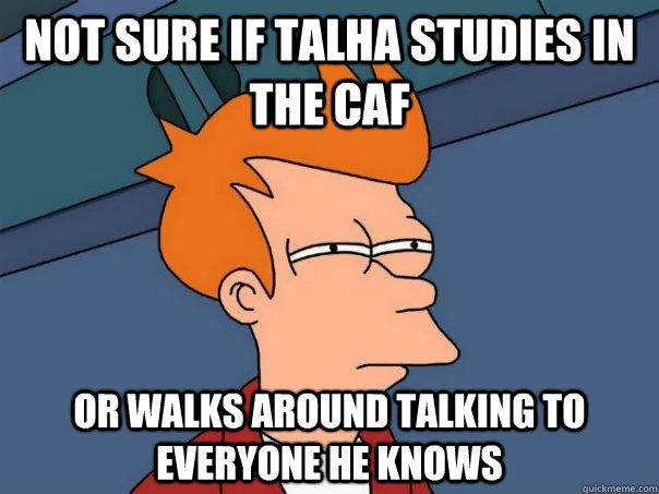 Not sure if talha studies in the caf Or walks around talking to everyone he knows  Futurama Fry