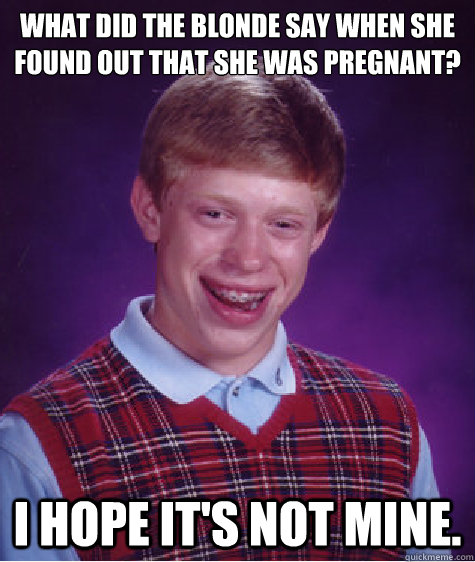 What did the blonde say when she found out that she was pregnant?
 I hope it's not mine.  Bad Luck Brian