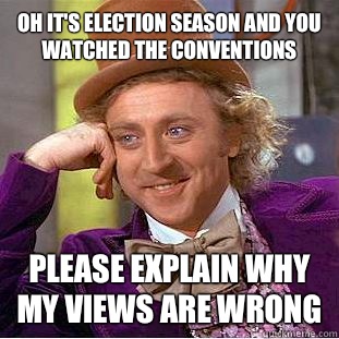 Oh it's election season and you watched the conventions Please explain why my views are wrong  Condescending Wonka