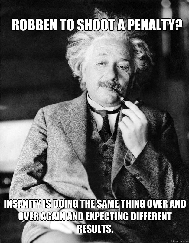 Robben to shoot a penalty? Insanity is doing the same thing over and over again and expecting different results.  Einstein