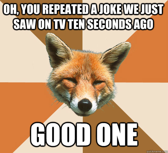 oh, you repeated a joke we just saw on tv ten seconds ago good one  Condescending Fox