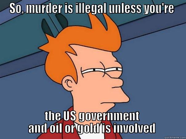 SO, MURDER IS ILLEGAL UNLESS YOU'RE THE US GOVERNMENT AND OIL OR GOLD IS INVOLVED Futurama Fry