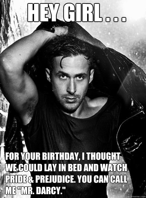 Hey girl . . . For your birthday, I thought we could lay in bed and watch Pride & Prejudice. You can call me 