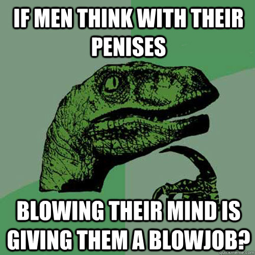 If men think with their penises blowing their mind is  giving them a blowjob?  Philosoraptor