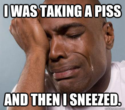 I was taking a piss and then i sneezed.   First World Guy Problems