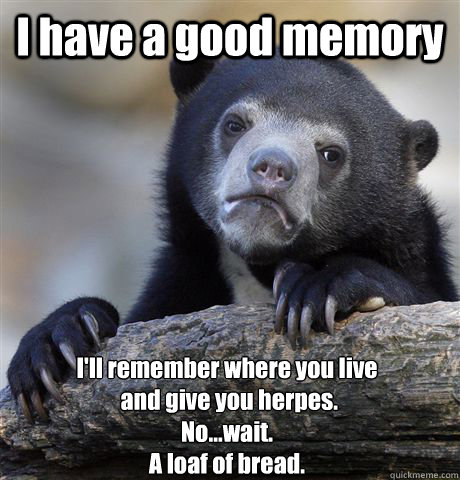 I have a good memory I'll remember where you live
 and give you herpes.
No...wait.
A loaf of bread. - I have a good memory I'll remember where you live
 and give you herpes.
No...wait.
A loaf of bread.  Confession Bear