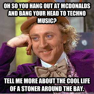 Oh so you hang out at mcdonalds and bang your head to techno music? tell me more about the cool life of a stoner around the bay. - Oh so you hang out at mcdonalds and bang your head to techno music? tell me more about the cool life of a stoner around the bay.  Condescending Wonka