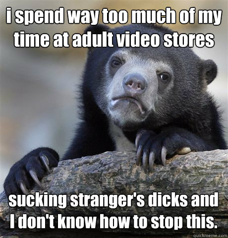 i spend way too much of my time at adult video stores sucking stranger's dicks and I don't know how to stop this. - i spend way too much of my time at adult video stores sucking stranger's dicks and I don't know how to stop this.  Confession Bear