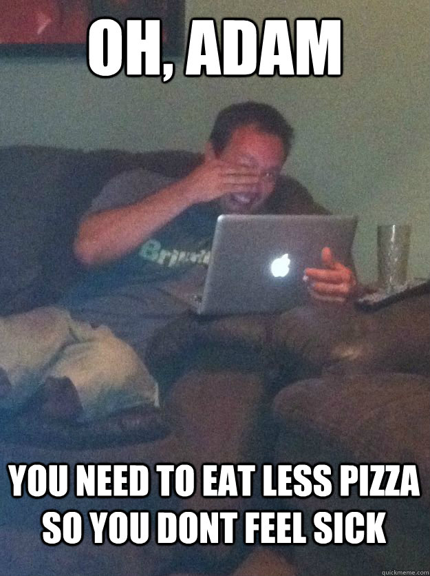 oh, adam you need to eat less pizza so you dont feel sick  MEME DAD