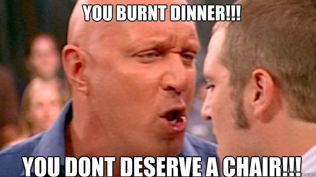 You burnt dinner!!! You dont deserve a chair!!!  