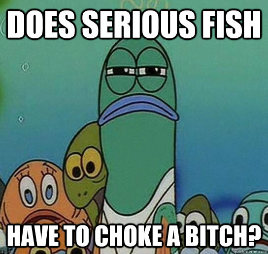 Does serious fish have to choke a bitch?  Serious fish SpongeBob