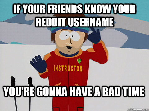 If your friends know your reddit username You're gonna have a bad time  Bad Time