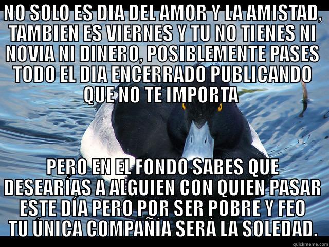 pato malo - NO SOLO ES DIA DEL AMOR Y LA AMISTAD, TAMBIEN ES VIERNES Y TU NO TIENES NI NOVIA NI DINERO, POSIBLEMENTE PASES TODO EL DIA ENCERRADO PUBLICANDO QUE NO TE IMPORTA  PERO EN EL FONDO SABES QUE DESEARÍAS A ALGUIEN CON QUIEN PASAR ESTE DÍA PERO POR SER POBRE Y FEO TU ÚNICA COMPAÑÍA SERÁ LA SOLEDAD. Misc