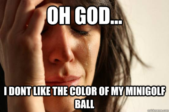 oh god... i dont like the color of my minigolf ball  First World Problems