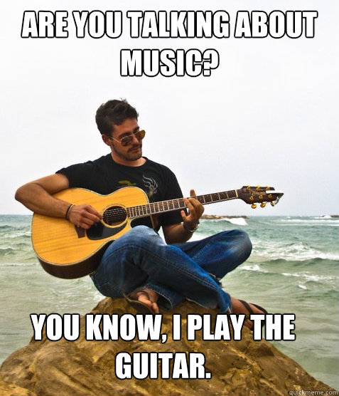 Are you talking about music?  you know, I play the guitar.  Douchebag Guitarist