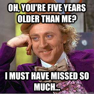 Oh, you're five years older than me? I must have missed SO much...  Condescending Wonka