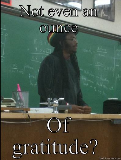 NOT EVEN AN OUNCE OF GRATITUDE?  Rasta Science Teacher